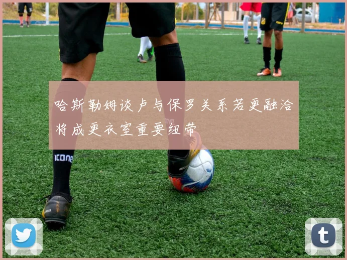 哈斯勒姆谈卢与保罗关系若更融洽将成更衣室重要纽带
