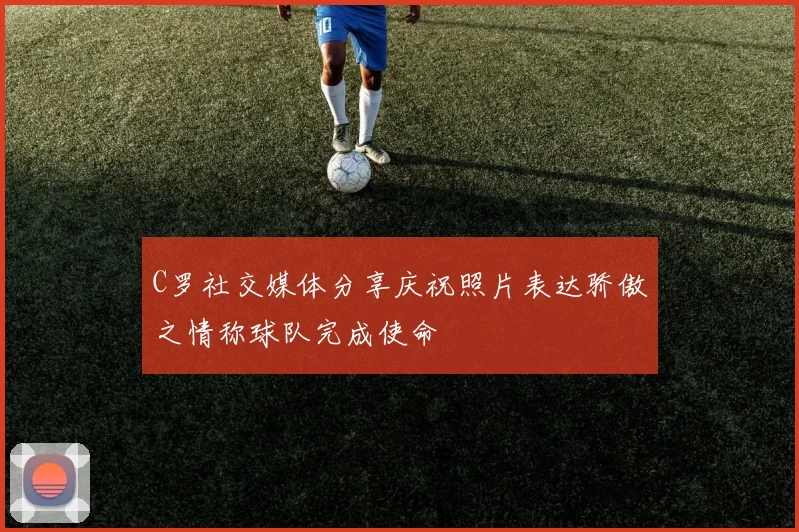 C罗社交媒体分享庆祝照片表达骄傲之情称球队完成使命