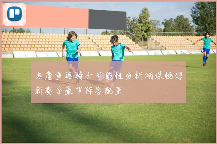 老詹重返骑士可能性分析湖媒畅想新赛季豪华阵容配置