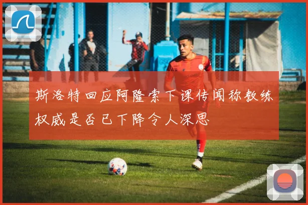 斯洛特回应阿隆索下课传闻称教练权威是否已下降令人深思