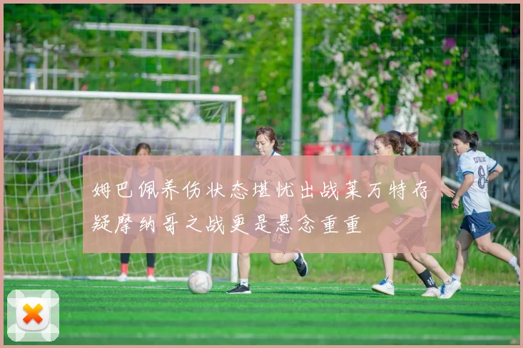 姆巴佩养伤状态堪忧出战莱万特存疑摩纳哥之战更是悬念重重