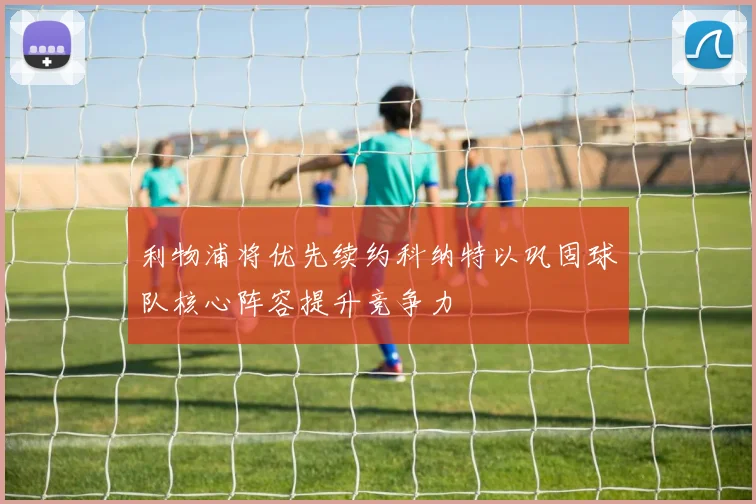 利物浦将优先续约科纳特以巩固球队核心阵容提升竞争力
