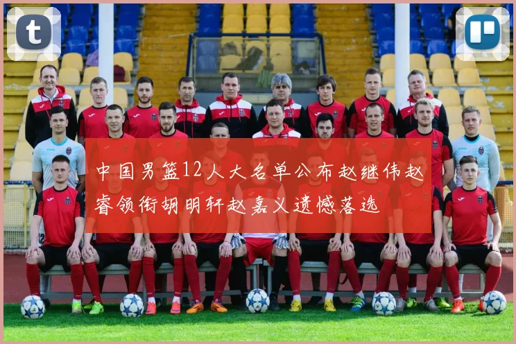 中国男篮12人大名单公布赵继伟赵睿领衔胡明轩赵嘉义遗憾落选