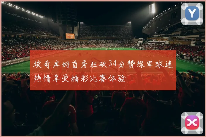 埃奇库姆首秀狂砍34分赞绿军球迷热情享受精彩比赛体验