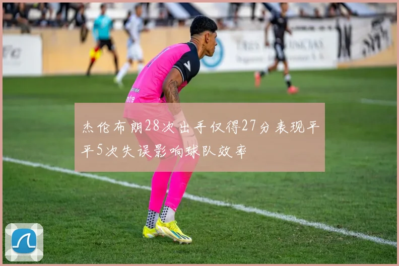 杰伦布朗28次出手仅得27分表现平平5次失误影响球队效率