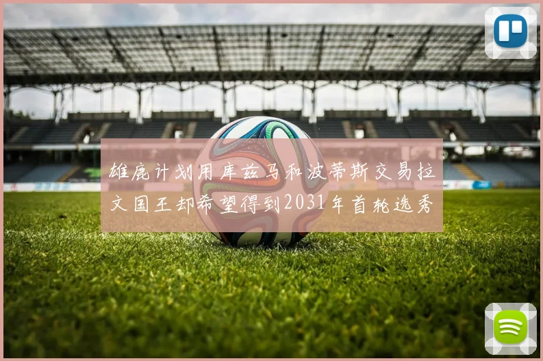 雄鹿计划用库兹马和波蒂斯交易拉文国王却希望得到2031年首轮选秀权