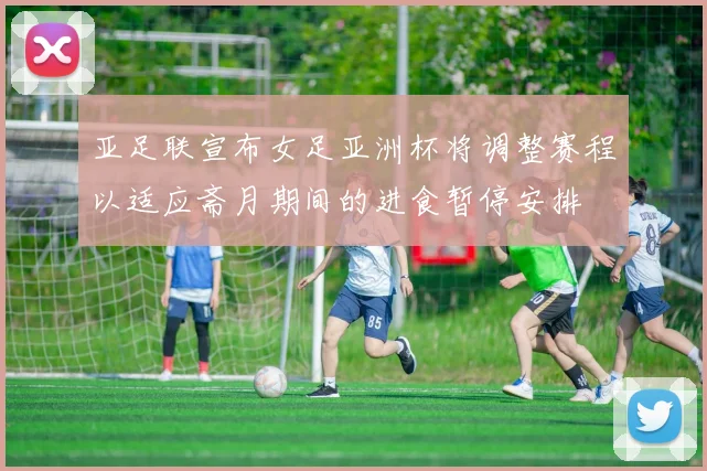 亚足联宣布女足亚洲杯将调整赛程以适应斋月期间的进食暂停安排