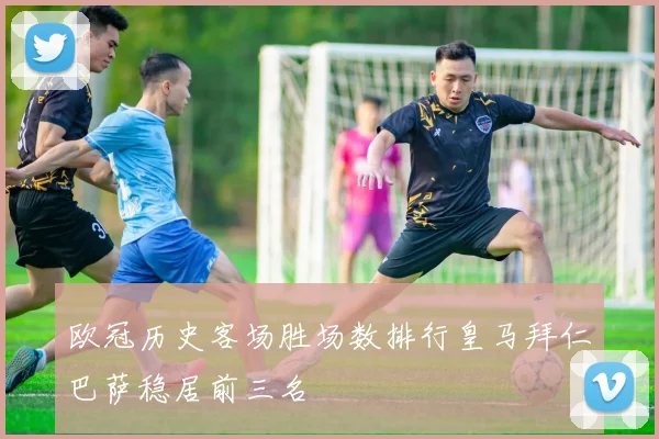 欧冠历史客场胜场数排行皇马拜仁巴萨稳居前三名