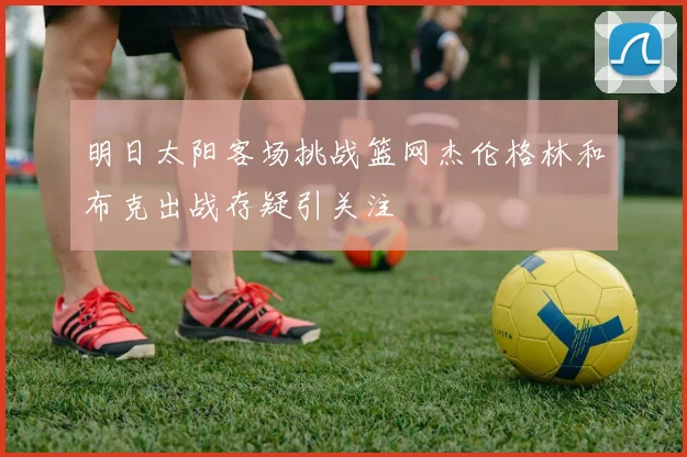 明日太阳客场挑战篮网杰伦格林和布克出战存疑引关注
