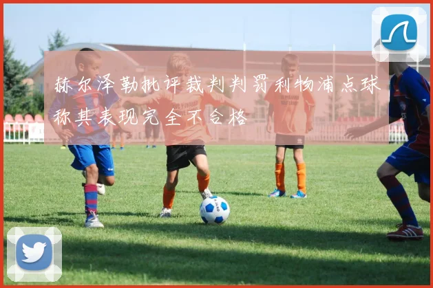 赫尔泽勒批评裁判判罚利物浦点球称其表现完全不合格