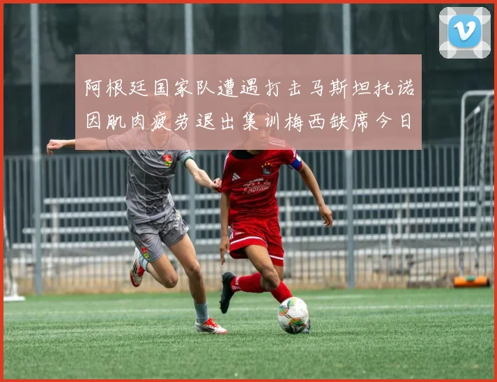 阿根廷国家队遭遇打击马斯坦托诺因肌肉疲劳退出集训梅西缺席今日比赛