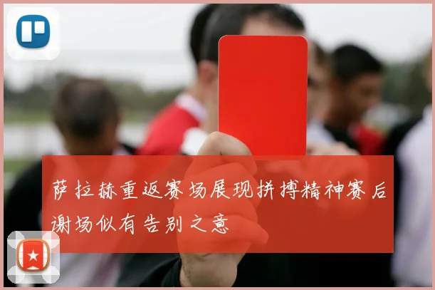 萨拉赫重返赛场展现拼搏精神赛后谢场似有告别之意
