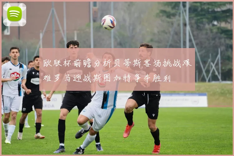 欧联杯前瞻分析贝蒂斯客场挑战艰难罗马迎战斯图加特争夺胜利
