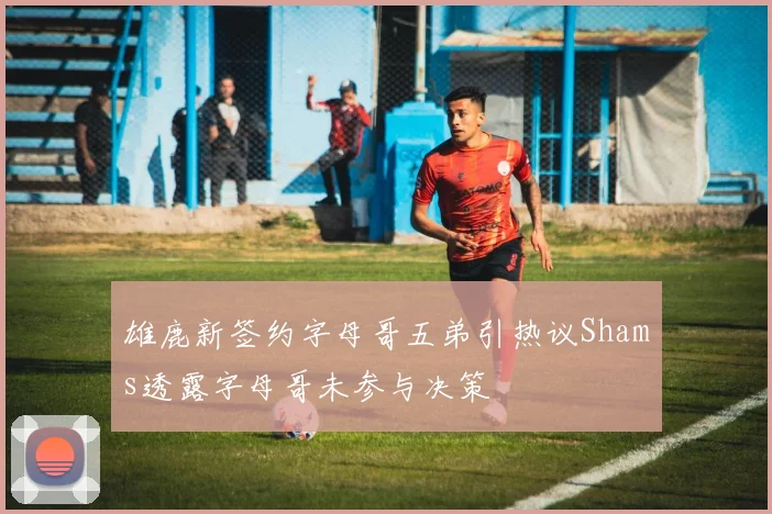 雄鹿新签约字母哥五弟引热议Shams透露字母哥未参与决策