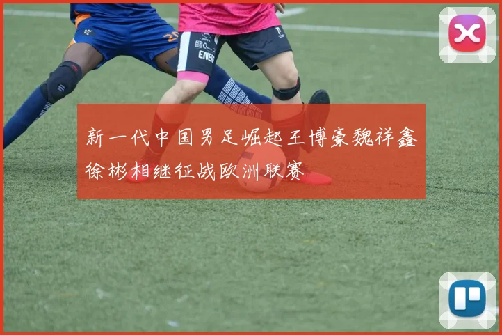 新一代中国男足崛起王博豪魏祥鑫徐彬相继征战欧洲联赛