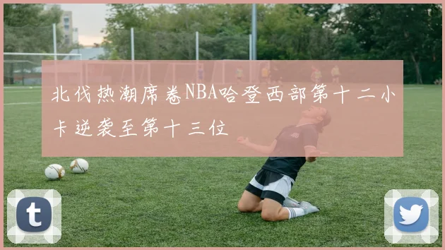 北伐热潮席卷NBA哈登西部第十二小卡逆袭至第十三位