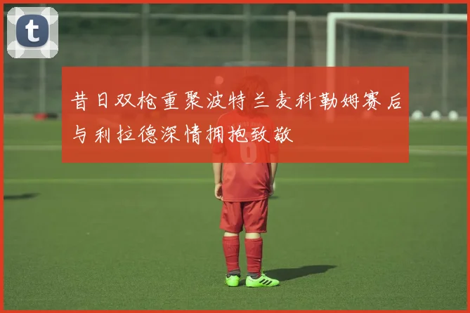 昔日双枪重聚波特兰麦科勒姆赛后与利拉德深情拥抱致敬