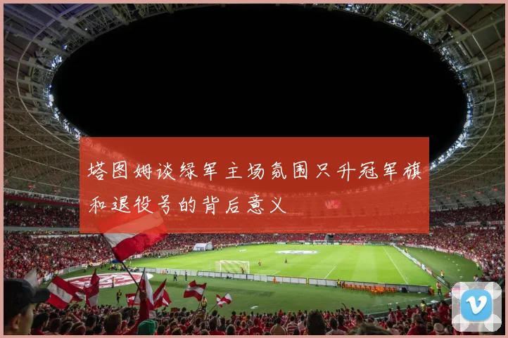 塔图姆谈绿军主场氛围只升冠军旗和退役号的背后意义