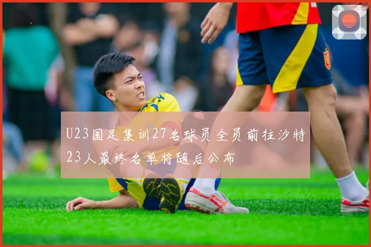 U23国足集训27名球员全员前往沙特23人最终名单将随后公布