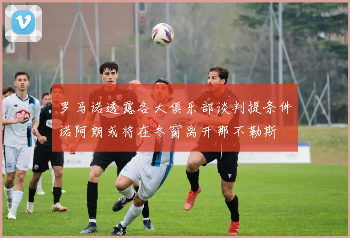 罗马诺透露各大俱乐部谈判提条件诺阿朗或将在冬窗离开那不勒斯
