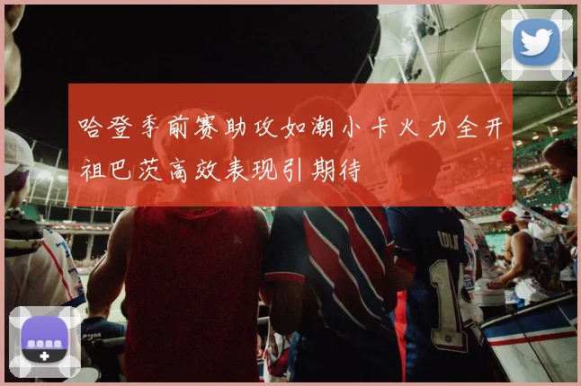 哈登季前赛助攻如潮小卡火力全开祖巴茨高效表现引期待