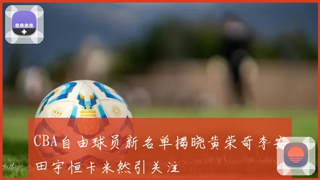 CBA自由球员新名单揭晓黄荣奇李安田宇恒卡米然引关注