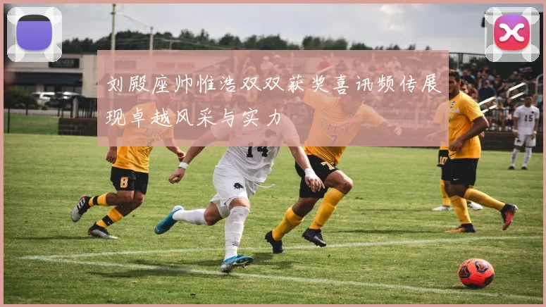 刘殿座帅惟浩双双获奖喜讯频传展现卓越风采与实力