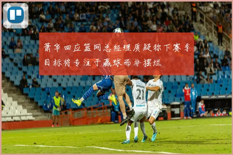 萧华回应篮网总经理质疑称下赛季目标将专注于赢球而非摆烂