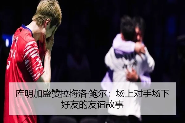 库明加盛赞拉梅洛·鲍尔：场上对手场下好友的友谊故事